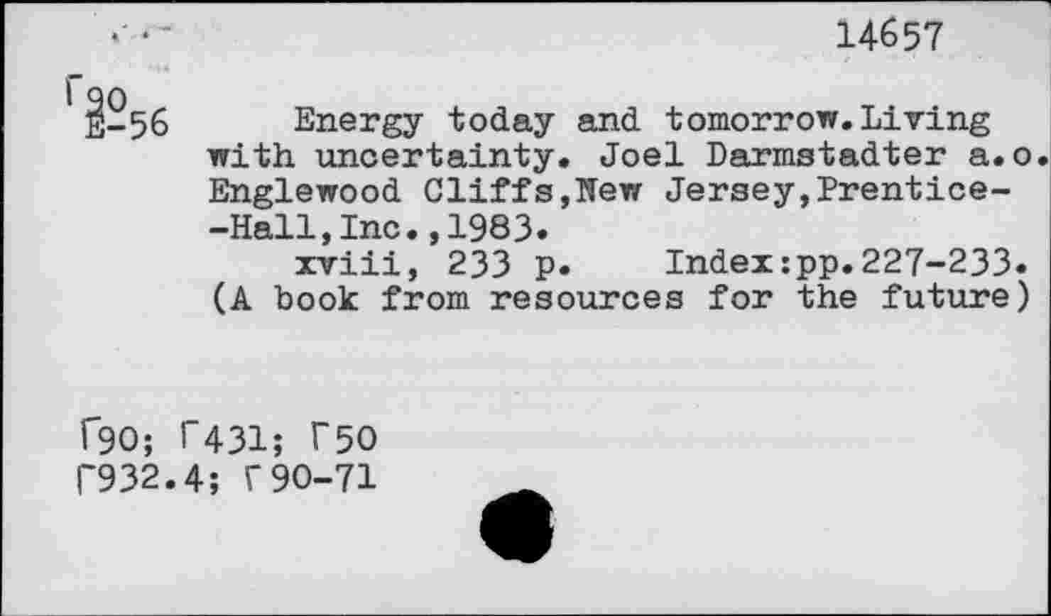 ﻿*•-	14657
56 Energy today and tomorrow. Living with uncertainty. Joel Darmstadter a.o. Englewood Cliff s,ITew Jersey,Prentice--Hall,Inc.,1983.
xviii, 233 p. Index:pp.227-233. (A book from resources for the future)
f90; T431; T50 1'932.4; r 90-71